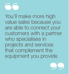 You’ll make more high value sales because you areable to connect your customers with a partner whospecialises in projects and services that complementthe equipment you provide.
