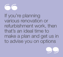 If you’re planning various renovation orrefurbishment work, then that’s an idealtime to make a plan and get us in to adviseyou on options”