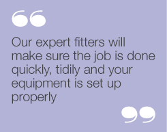 “Our expert fitters will make sure the job is
done quickly, tidily and your equipment is
set up properly”